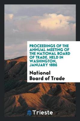 Proceedings of the Annual Meeting of the National Board of Trade. Held in Washington, January 1886 (Paperback)