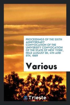 Proceedings of the Sixth Anniversary Convocation of the University Convocation of the State of New York, Held August 3d, 4th and 5th, 1869 (Paperback)