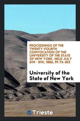 Proceedings of the Twenty-Fourth Convocation of the University of the State of New York, Held July 6th - 8th, 1886, Pp.75-303 (Paperback)