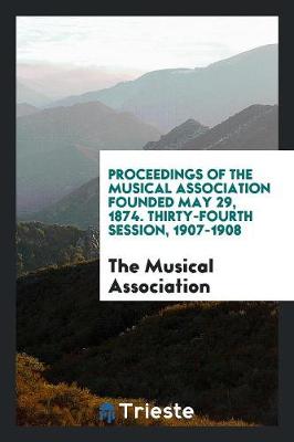 Proceedings of the Musical Association Founded May 29, 1874. Thirty-Fourth Session, 1907-1908 (Paperback)