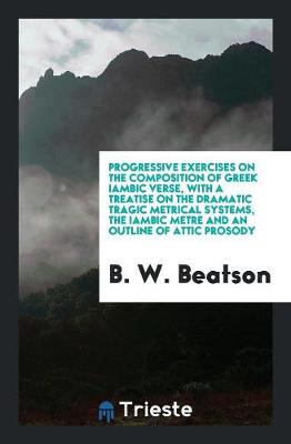 Progressive Exercises on the Composition of Greek Iambic Verse, with a Treatise on the Dramatic Tragic Metrical Systems, the Iambic Metre and an Outline of Attic Prosody (Paperback)