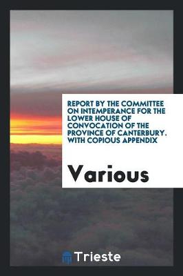 Report by the Committee on Intemperance for the Lower House of Convocation of the Province of Canterbury. with Copious Appendix (Paperback)