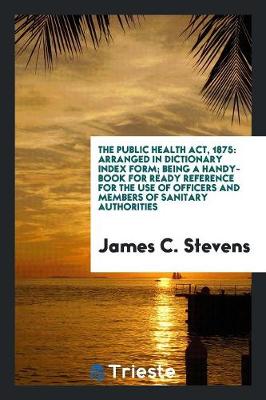 The Public Health Act, 1875: Arranged in Dictionary Index Form; Being a Handy-Book for Ready Reference for the Use of Officers and Members of Sanitary Authorities (Paperback)