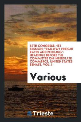 57th Congress, 1st Session; Railway Freight Rates and Pooling: Hearings Before the Committee on Interstate Commerce, United States Senate, Vol. I (Paperback)