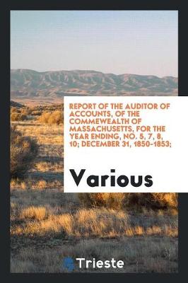 Report of the Auditor of Accounts, of the Commewealth of Massachusetts, for the Year Ending, No. 5, 7, 8, 10; December 31, 1850-1853; (Paperback)