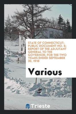 State of Connecticut; Public Document No. 6; Report of the Adjutant General to the Governor; For the Two Years Ended September 30, 1918 (Paperback)