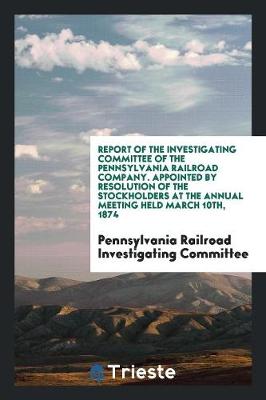 Report of the Investigating Committee of the Pennsylvania Railroad Company. Appointed by Resolution of the Stockholders at the Annual Meeting Held March 10th, 1874 (Paperback)