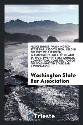Proceedings. Washington State Bar Association, Held in the City of Aberdeen, Washington, July 29, 30 and 31, 1909, Twenty-First Annual Convention. Constitution of the Washington State Bar Association (Paperback)