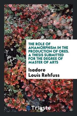 The Role of Anamorphism in the Production of Ores. a Thesis Submitted for the Degree of Master of Arts (Paperback)