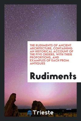 The Rudiments of Ancient Architecture, Containing an Historical Account of the Five Orders, with Their Proportions, and Examples of Each from Antiques (Paperback)