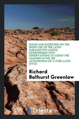 Rules and Exercises on the Right Use of the Latin Subjunctive Mood, Interspersed with Observations to Assist the Learner in the the Acquisition of a Pure Latin Style (Paperback)