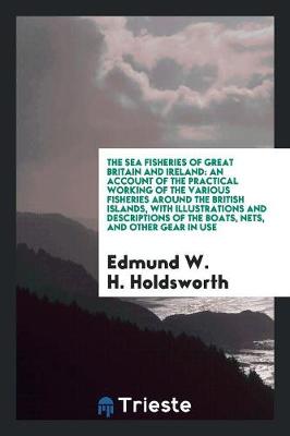 The Sea Fisheries of Great Britain and Ireland: An Account of the Practical Working of the Various Fisheries Around the British Islands, with Illustrations and Descriptions of the Boats, Nets, and Other Gear in Use (Paperback)
