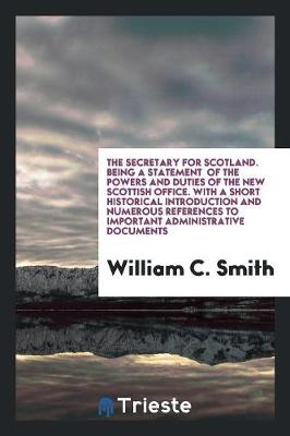 The Secretary for Scotland. Being a Statement of the Powers and Duties of the New Scottish Office. with a Short Historical Introduction and Numerous References to Important Administrative Documents (Paperback)