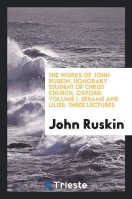 The Works of John Ruskin, Honorary Student of Christ Church, Oxford. Volume I. Sesame and Lilies: Three Lectures (Paperback)