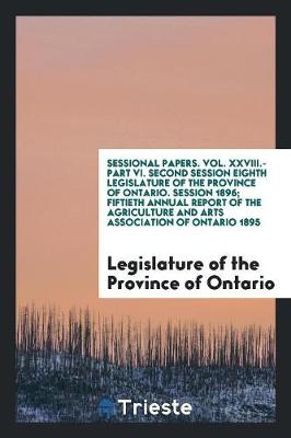 Sessional Papers. Vol. XXVIII.-Part VI. Second Session Eighth Legislature of the Province of Ontario. Session 1896; Fiftieth Annual Report of the Agriculture and Arts Association of Ontario 1895 (Paperback)