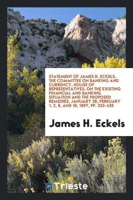 Statement of James H. Eckels. the Committee on Banking and Currency, House of Representatives, on the Existing Financial and Banking Situation and the Proposed Remedies, January 28, February 1, 2, 8, and 18, 1897, Pp. 232-435 (Paperback)