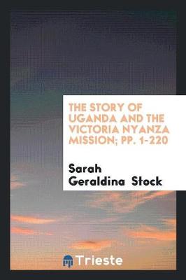 The Story of Uganda and the Victoria Nyanza Mission; Pp. 1-220 (Paperback)