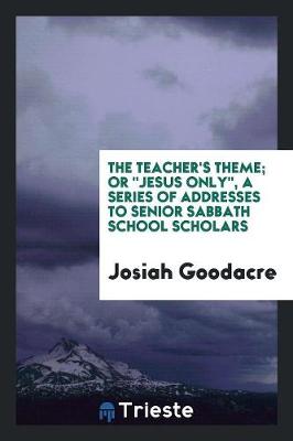 The Teacher's Theme; Or Jesus Only, a Series of Addresses to Senior Sabbath School Scholars (Paperback)