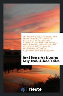 The Meditations, and Selections from the Principles of Ren Descartes. with a Preface, Copies of Original Title Pages, a Bibliography, and an Essay on Descartes' Philosophy by L. L vy-Bruhl, Ma tre de Conf rences in the Sorbonne (Paperback)