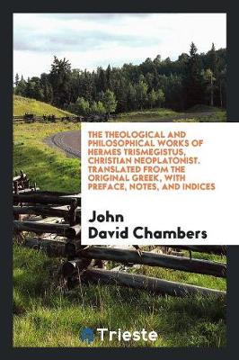 The Theological and Philosophical Works of Hermes Trismegistus, Christian Neoplatonist. Translated from the Original Greek, with Preface, Notes, and Indices (Paperback)