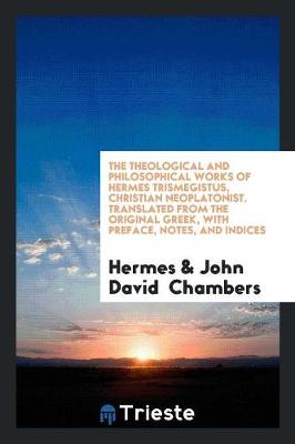 The Theological and Philosophical Works of Hermes Trismegistus, Christian Neoplatonist. Translated from the Original Greek, with Preface, Notes, and Indices (Paperback)