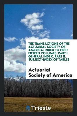 The Transactions of the Actuarial Society of America: Index to First Fifteen Volumes. Part I. General Index. Part II. Subject-Index of Tables (Paperback)