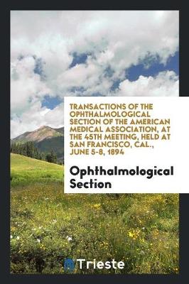 Transactions of the Ophthalmological Section of the American Medical Association, at the 45th Meeting, Held at San Francisco, Cal., June 5-8, 1894 (Paperback)
