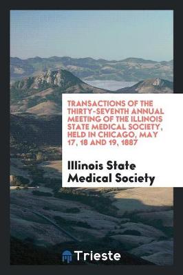 Transactions of the Thirty-Seventh Annual Meeting of the Illinois State Medical Society, Held in Chicago, May 17, 18 and 19, 1887 (Paperback)