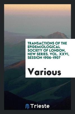 Transactions of the Epidemiological Society of London, New Series. Vol. XXVI, Session 1906-1907 (Paperback)