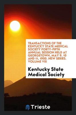 Transactions of the Kentucky State Medical Society Forty-Fifth Annual Session Held at Georgetown, May 9, 10 and 11, 1900. New Series. Volume VIII (Paperback)