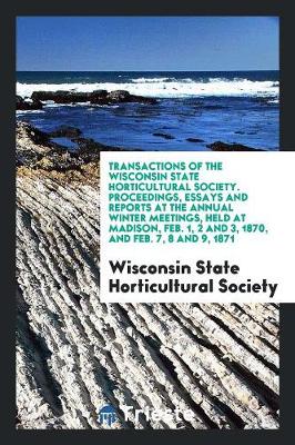 Transactions of the Wisconsin State Horticultural Society. Proceedings, Essays and Reports at the Annual Winter Meetings, Held at Madison, Feb. 1, 2 and 3, 1870, and Feb. 7, 8 and 9, 1871 (Paperback)
