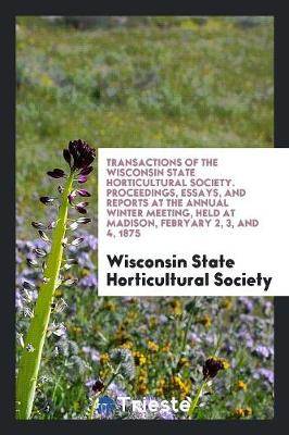 Transactions of the Wisconsin State Horticultural Society. Proceedings, Essays, and Reports at the Annual Winter Meeting, Held at Madison, Febryary 2, 3, and 4, 1875 (Paperback)