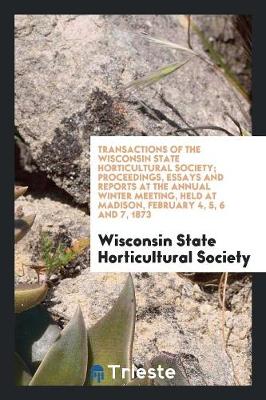 Transactions of the Wisconsin State Horticultural Society; Proceedings, Essays and Reports at the Annual Winter Meeting, Held at Madison, February 4, 5, 6 and 7, 1873 (Paperback)