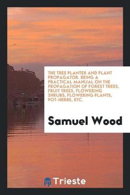 The Tree Planter and Plant Propagator. Being a Practical Manual on the Propagation of Forest Trees, Fruit Trees, Flowering Shrubs, Flowering Plants, Pot-Herbs, Etc. (Paperback)