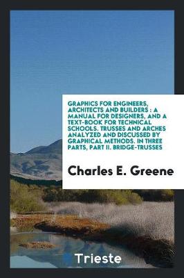 Graphics for Engineers, Architects and Builders: A Manual for Designers, and a Text-Book for Technical Schools. Trusses and Arches Analyzed and Discussed by Graphical Methods. in Three Parts, Part II. Bridge-Trusses (Paperback)