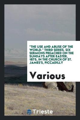 The Use and Abuse of the World. Third Series. Six Sermons Preached on the Sundays After Easter, 1875, in the Church of St. James's, Piccadilly (Paperback)