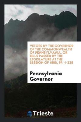 Vetoes by the Governor of the Commonwealth of Pennsylvania. or Bills Passed by the Legislature at the Session of 1885, Pp. 1-228 (Paperback)
