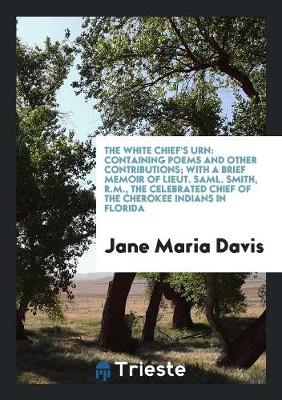 The White Chief's Urn: Containing Poems and Other Contributions; With a Brief Memoir of Lieut. Saml. Smith, R.M., the Celebrated Chief of the Cherokee Indians in Florida (Paperback)