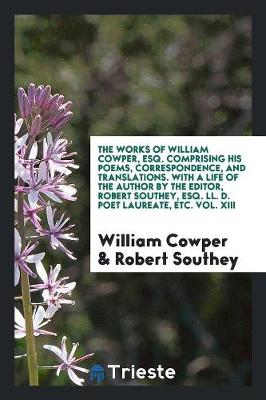 The Works of William Cowper, Esq. Comprising His Poems, Correspondence, and Translations. with a Life of the Author by the Editor, Robert Southey, Esq. LL. D. Poet Laureate, Etc. Vol. XIII (Paperback)
