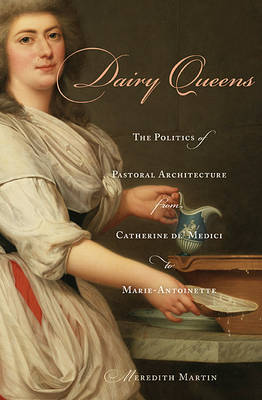 Dairy Queens: The Politics of Pastoral Architecture from Catherine de' Medici to Marie-Antoinette - Harvard Historical Studies (Hardback)