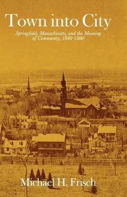 Town into City: Springfield, Massachusetts, and the Meaning of Community, 1840-1880 - Harvard Studies in Urban History (Paperback)