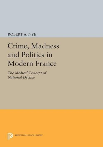 Crime, Madness and Politics in Modern France: The Medical Concept of National Decline - Princeton Legacy Library 763 (Paperback)