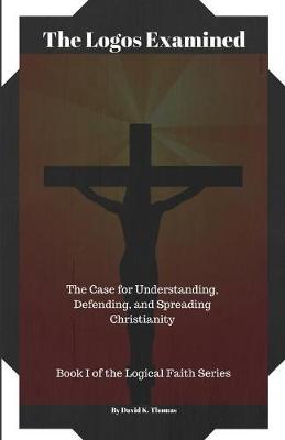 The Logos Examined: The Case for Understanding, Defending, and Spreading Christianity - Logical Faith 1 (Paperback)
