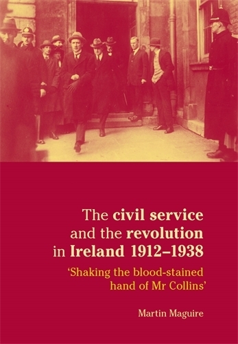 The Civil Service and the Revolution in Ireland 1912-1938: 'shaking the Blood-Stained Hand of Mr Collins' (Paperback)