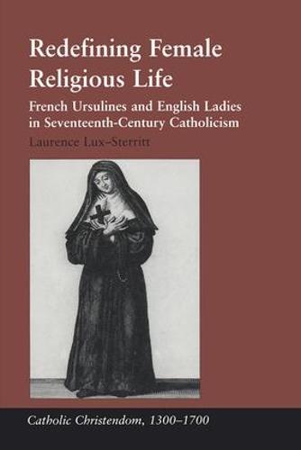 Redefining Female Religious Life: French Ursulines and English Ladies in Seventeenth-Century Catholicism - Catholic Christendom, 1300-1700 (Hardback)