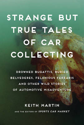 Strange But True Tales of Car Collecting: Drowned Bugattis, Buried Belvederes, Felonious Ferraris and other Wild Stories of Automotive Misadventure (Hardback)