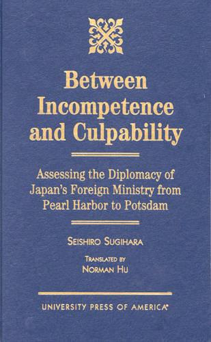 Between Incompetence and Culpability: Assessing the Diplomacy of Japan's Foreign Ministry from Pearl Harbor to Potsdam (Hardback)