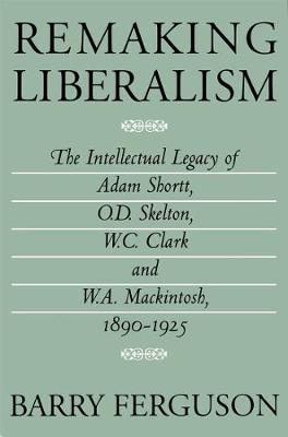 Remaking Liberalism: The Intellectual Legacy of Adam Shortt, O.D. Skelton, W.C. Clark, and W.A. Mackintosh, 1890-1925 (Hardback)