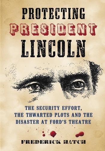 Protecting President Lincoln: The Security Effort, the Thwarted Plots and the Disaster at Ford's Theater (Paperback)