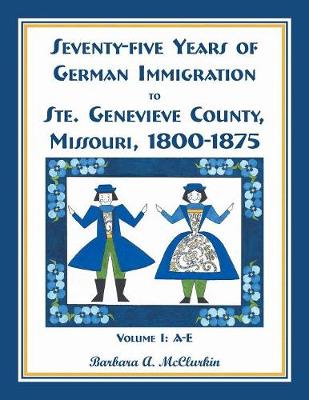 Seventy-Five Years of German Immigration to Ste. Genevieve County, Missouri: 1800-1875, Volume 1, A-E (Paperback)